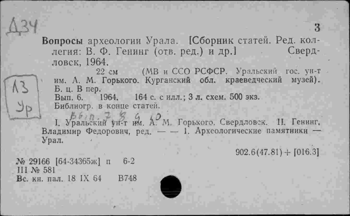 ﻿iX? ' ■	з
Вопросы археологии Урала. [Сборник статей. Ред. коллегия: В. Ф. Генинг (отв. ред.) и др.]	Сверд-
ловск,
і -, 1	им. А.
A S I	Б. ц. В
Вып. 6.
Библиогр
L-j т /
1964.
22 см (МВ и ССО РСФСР. Уральский гос. ун-т М. Горького. Курганский обл. краеведческий музей), пер.
1964.	164 с. с илл.; 3 л, схем. 500 экз.
). в конце статей.
I. Уральский^ÿtM $л. Горького. Свердловск. II. Генинг, Владимир Федорович, ред.---------1. Археологические памятники —
Урал.
№ 29166 [64-34365ж] п 6-2
III № 581
Вс. кн. пал. 18 IX 64	В748
902.6(47.81)+ [016.3]